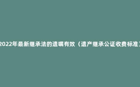 2022年最新继承法的遗嘱有效（遗产继承公证收费标准）