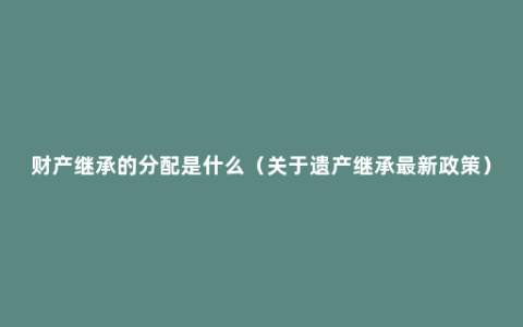 财产继承的分配是什么（关于遗产继承最新政策）