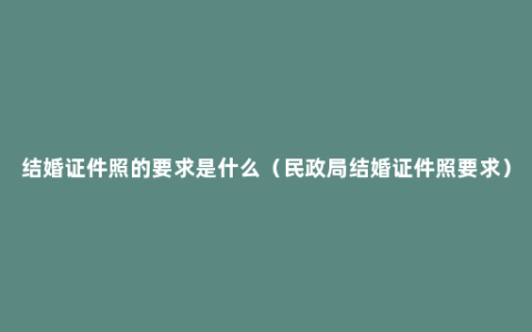 结婚证件照的要求是什么（民政局结婚证件照要求）