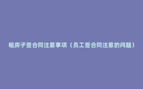 租房子签合同注意事项（员工签合同注意的问题）