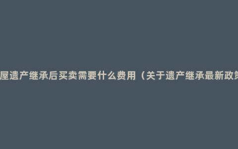 房屋遗产继承后买卖需要什么费用（关于遗产继承最新政策）