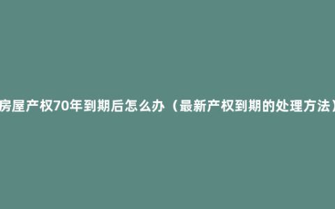 房屋产权70年到期后怎么办（最新产权到期的处理方法）