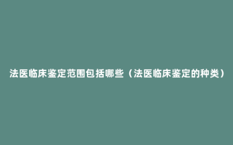 法医临床鉴定范围包括哪些（法医临床鉴定的种类）