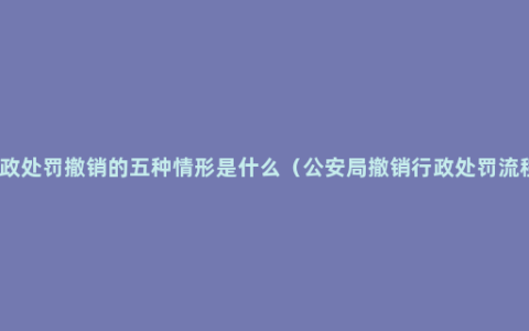 行政处罚撤销的五种情形是什么（公安局撤销行政处罚流程）