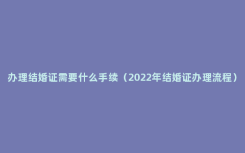 办理结婚证需要什么手续（2022年结婚证办理流程）