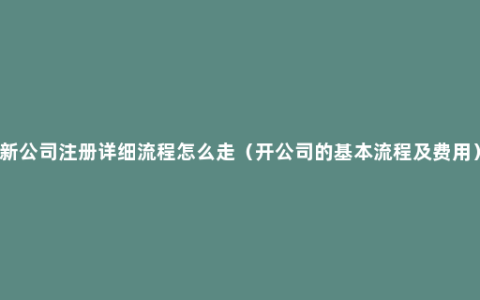 新公司注册详细流程怎么走（开公司的基本流程及费用）