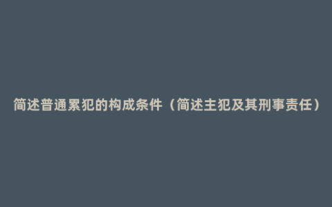 简述普通累犯的构成条件（简述主犯及其刑事责任）