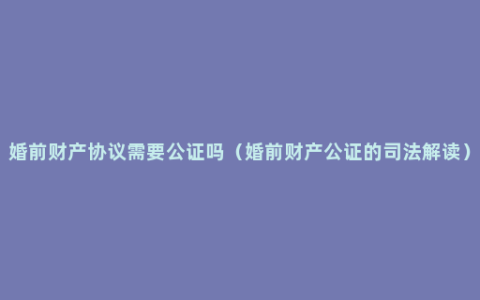 婚前财产协议需要公证吗（婚前财产公证的司法解读）