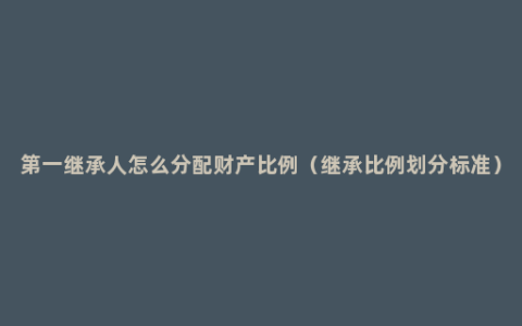 第一继承人怎么分配财产比例（继承比例划分标准）