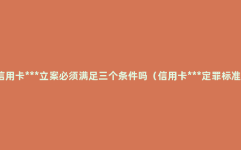 信用卡***立案必须满足三个条件吗（信用卡***定罪标准）