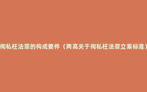 徇私枉法罪的构成要件（两高关于徇私枉法罪立案标准）