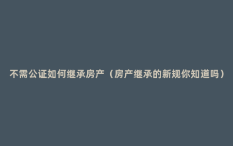 不需公证如何继承房产（房产继承的新规你知道吗）