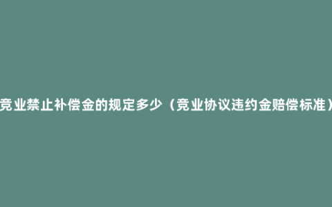 竞业禁止补偿金的规定多少（竞业协议违约金赔偿标准）