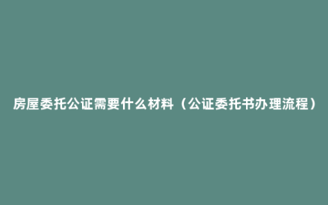 房屋委托公证需要什么材料（公证委托书办理流程）