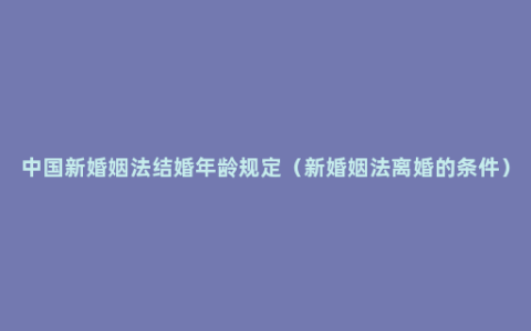 中国新婚姻法结婚年龄规定（新婚姻法离婚的条件）