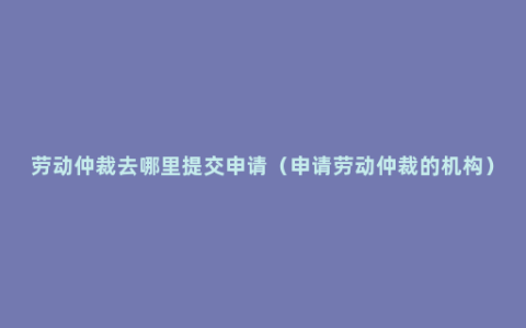 劳动仲裁去哪里提交申请（申请劳动仲裁的机构）