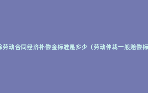 解除劳动合同经济补偿金标准是多少（劳动仲裁一般赔偿标准）