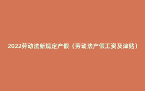 2022劳动法新规定产假（劳动法产假工资及津贴）