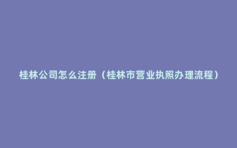 桂林公司怎么注册（桂林市营业执照办理流程）