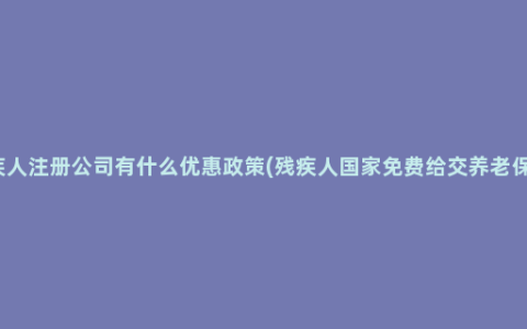 残疾人注册公司有什么优惠政策(残疾人国家免费给交养老保险)