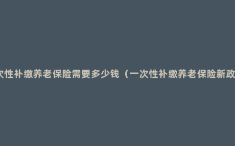 一次性补缴养老保险需要多少钱（一次性补缴养老保险新政策）