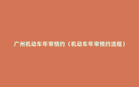 广州机动车年审预约（机动车年审预约流程）