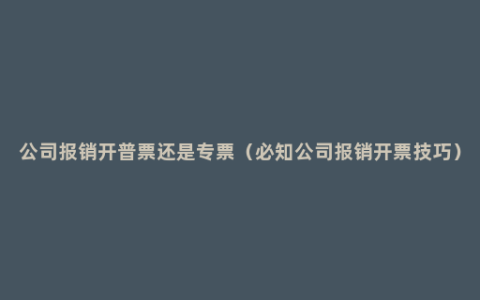 公司报销开普票还是专票（必知公司报销开票技巧）