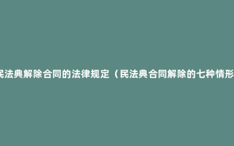 民法典解除合同的法律规定（民法典合同解除的七种情形）