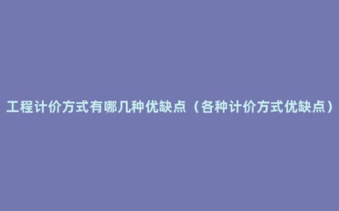 工程计价方式有哪几种优缺点（各种计价方式优缺点）