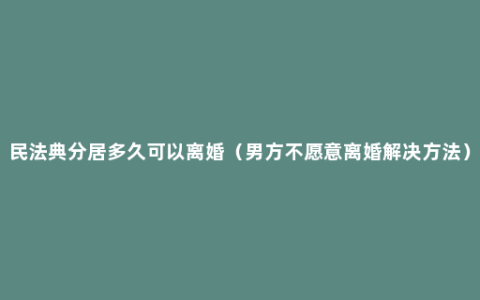 民法典分居多久可以离婚（男方不愿意离婚解决方法）