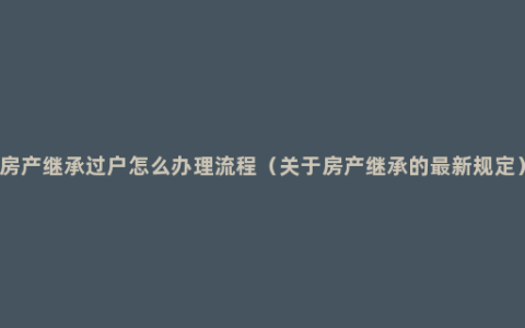 房产继承过户怎么办理流程（关于房产继承的最新规定）