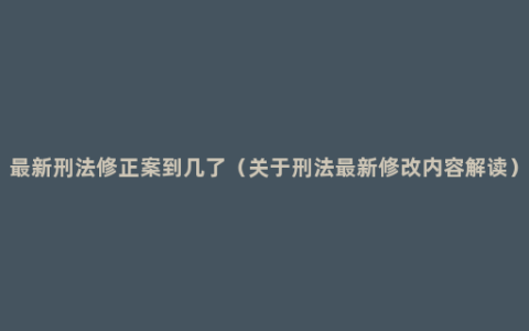 最新刑法修正案到几了（关于刑法最新修改内容解读）