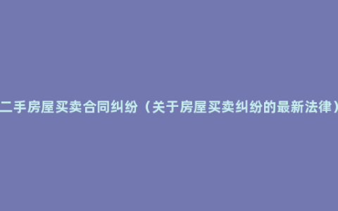 二手房屋买卖合同纠纷（关于房屋买卖纠纷的最新法律）