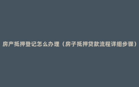 房产抵押登记怎么办理（房子抵押贷款流程详细步骤）