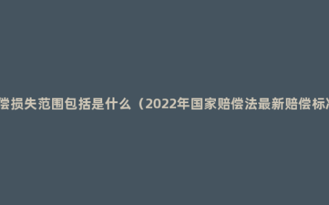 赔偿损失范围包括是什么（2022年国家赔偿法最新赔偿标准）