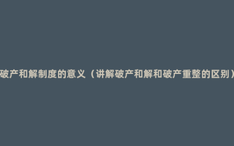 破产和解制度的意义（讲解破产和解和破产重整的区别）