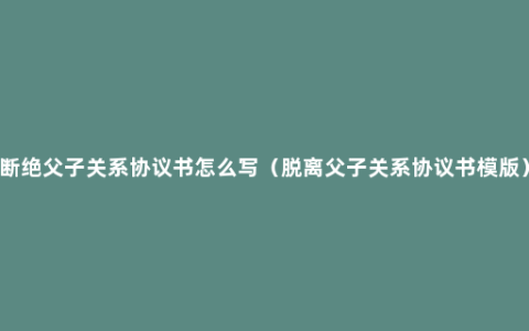 断绝父子关系协议书怎么写（脱离父子关系协议书模版）