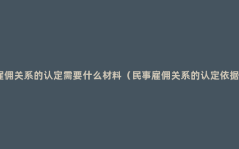 雇佣关系的认定需要什么材料（民事雇佣关系的认定依据）