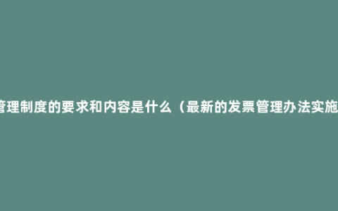 发票管理制度的要求和内容是什么（最新的发票管理办法实施细则）