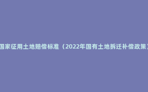 国家征用土地赔偿标准（2022年国有土地拆迁补偿政策）