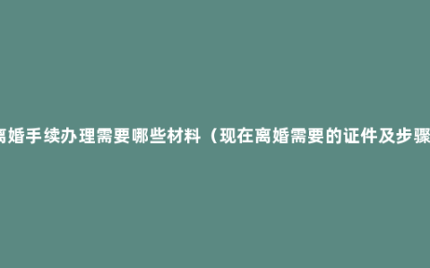 离婚手续办理需要哪些材料（现在离婚需要的证件及步骤）