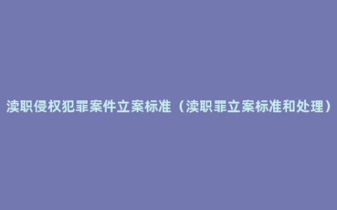 渎职侵权犯罪案件立案标准（渎职罪立案标准和处理）