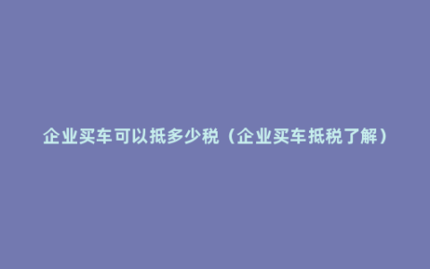 企业买车可以抵多少税（企业买车抵税了解）