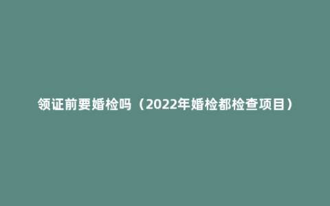 领证前要婚检吗（2022年婚检都检查项目）