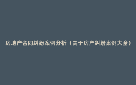 房地产合同纠纷案例分析（关于房产纠纷案例大全）