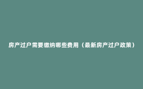 房产过户需要缴纳哪些费用（最新房产过户政策）