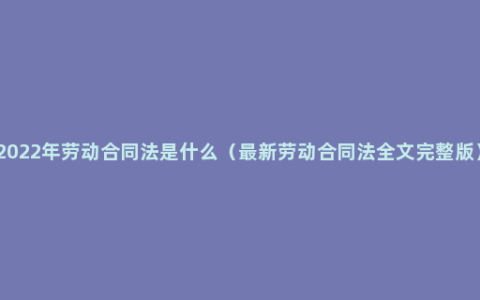 2022年劳动合同法是什么（最新劳动合同法全文完整版）