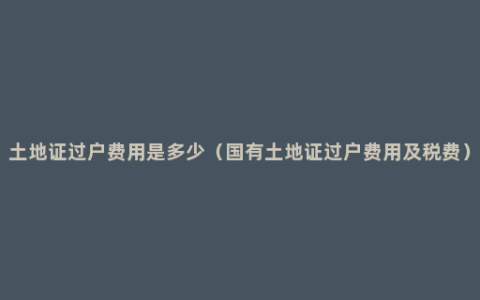 土地证过户费用是多少（国有土地证过户费用及税费）