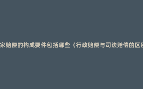 国家赔偿的构成要件包括哪些（行政赔偿与司法赔偿的区别）