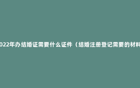 2022年办结婚证需要什么证件（结婚注册登记需要的材料）